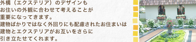 外構（エクステリア）のデザインもお住いの外観に合わせて考えることが重要になってきます。建物ばかりではなく外回りにも配慮されたお住まいは建物とエクステリアがお互いをさらに引き立たせてくれます。